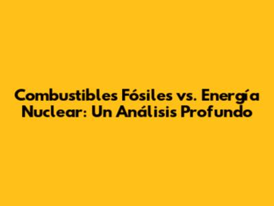 Combustibles Fósiles vs. Energía Nuclear: Un Análisis Profundo
