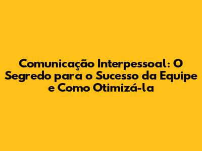 Comunicação Interpessoal: O Segredo para o Sucesso da Equipe e Como Otimizá-la