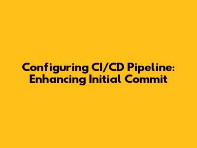 Configuring CI/CD Pipeline: Enhancing Initial Commit
