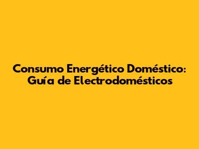 Consumo Energético Doméstico: Guía de Electrodomésticos