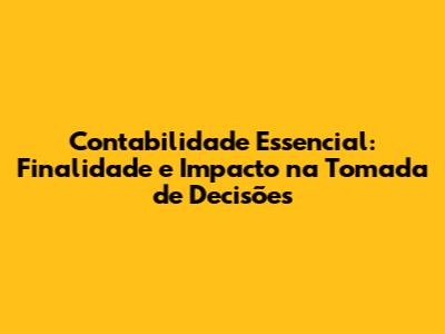 Contabilidade Essencial: Finalidade e Impacto na Tomada de Decisões