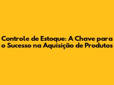 Controle de Estoque: A Chave para o Sucesso na Aquisição de Produtos