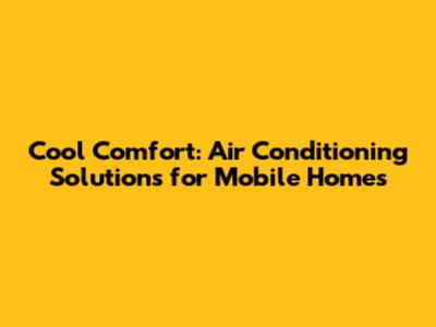 Cool Comfort: Air Conditioning Solutions for Mobile Homes
