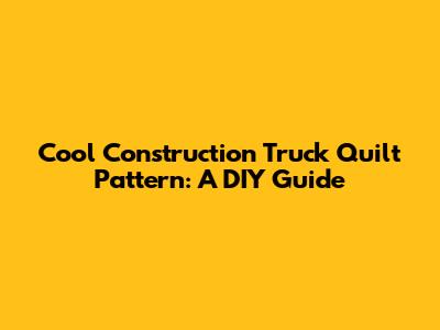 Cool Construction Truck Quilt Pattern: A DIY Guide