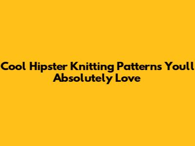 Cool Hipster Knitting Patterns You'll Absolutely Love