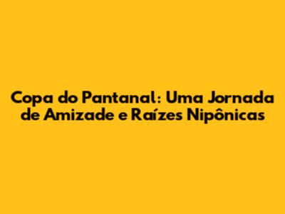 Copa do Pantanal: Uma Jornada de Amizade e Raízes Nipônicas