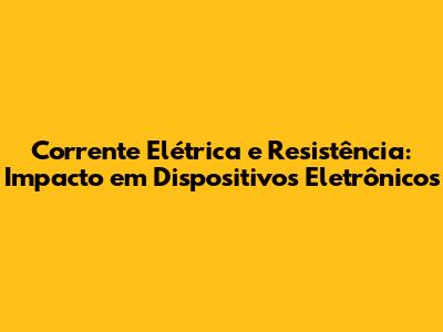 Corrente Elétrica e Resistência: Impacto em Dispositivos Eletrônicos