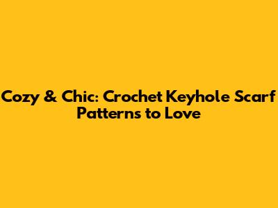 Cozy & Chic: Crochet Keyhole Scarf Patterns to Love