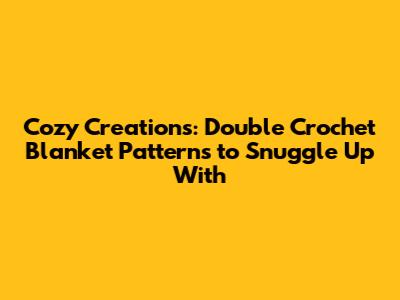 Cozy Creations: Double Crochet Blanket Patterns to Snuggle Up With