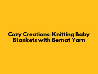 Cozy Creations: Knitting Baby Blankets with Bernat Yarn