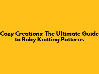 Cozy Creations: The Ultimate Guide to Baby Knitting Patterns