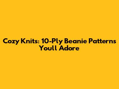 Cozy Knits: 10-Ply Beanie Patterns You'll Adore
