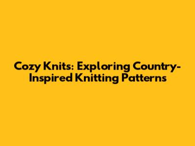 Cozy Knits: Exploring Country-Inspired Knitting Patterns