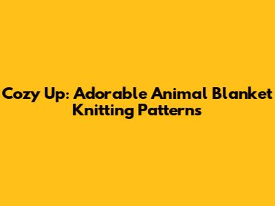 Cozy Up: Adorable Animal Blanket Knitting Patterns