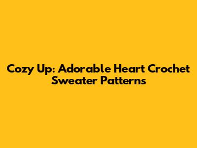 Cozy Up: Adorable Heart Crochet Sweater Patterns