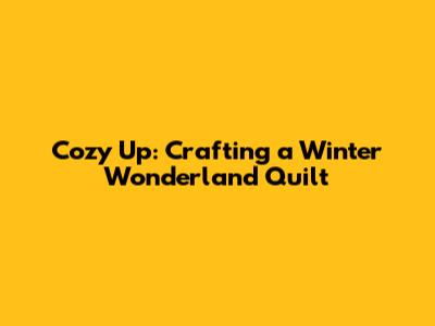 Cozy Up: Crafting a Winter Wonderland Quilt