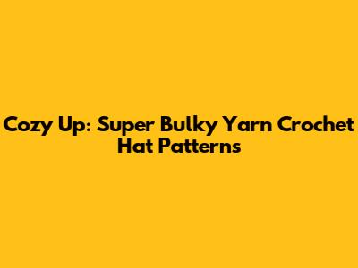 Cozy Up: Super Bulky Yarn Crochet Hat Patterns