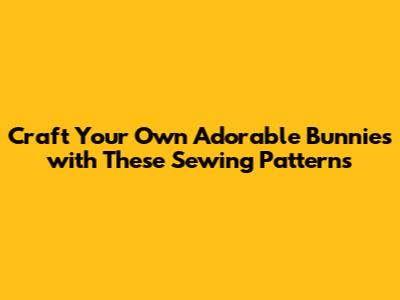 Craft Your Own Adorable Bunnies with These Sewing Patterns