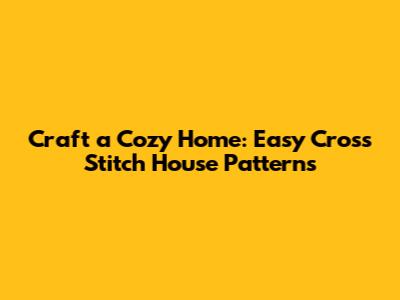 Craft a Cozy Home: Easy Cross Stitch House Patterns