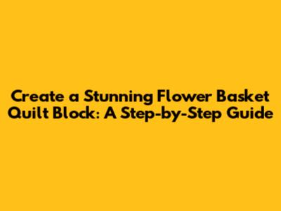 Create a Stunning Flower Basket Quilt Block: A Step-by-Step Guide