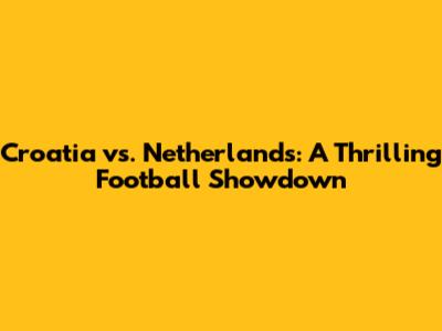 Croatia vs. Netherlands: A Thrilling Football Showdown