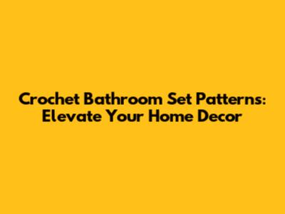 Crochet Bathroom Set Patterns: Elevate Your Home Decor