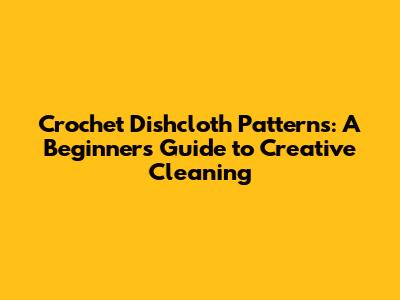 Crochet Dishcloth Patterns: A Beginner's Guide to Creative Cleaning
