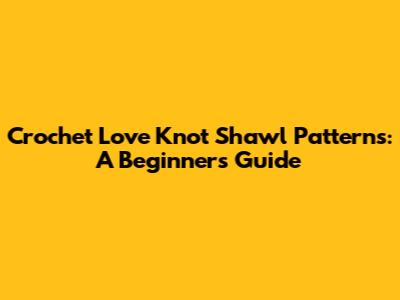 Crochet Love Knot Shawl Patterns: A Beginner's Guide