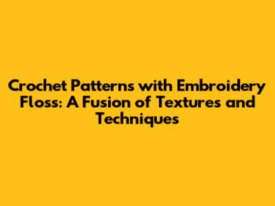 Crochet Patterns with Embroidery Floss: A Fusion of Textures and Techniques