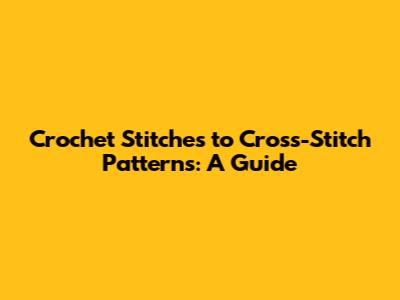Crochet Stitches to Cross-Stitch Patterns: A Guide