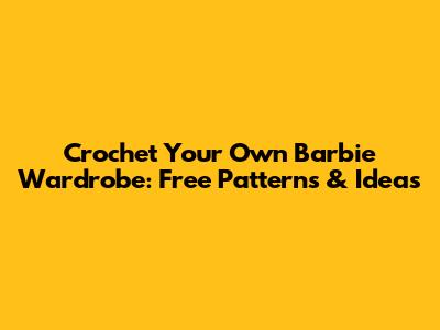 Crochet Your Own Barbie Wardrobe: Free Patterns & Ideas