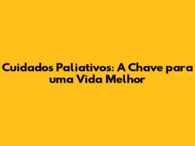Cuidados Paliativos: A Chave para uma Vida Melhor