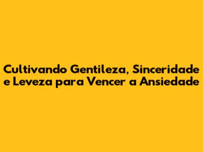 Cultivando Gentileza, Sinceridade e Leveza para Vencer a Ansiedade