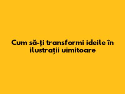 Cum să-ți transformi ideile în ilustrații uimitoare