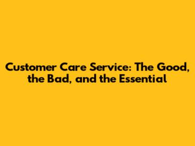 Customer Care Service: The Good, the Bad, and the Essential