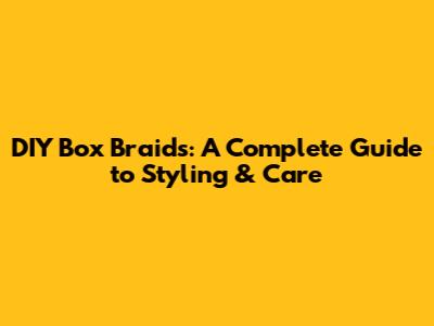 DIY Box Braids: A Complete Guide to Styling & Care
