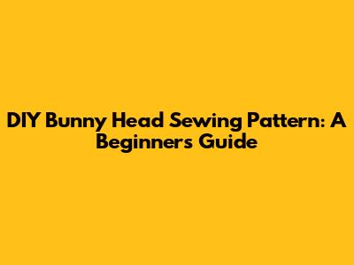 DIY Bunny Head Sewing Pattern: A Beginner's Guide