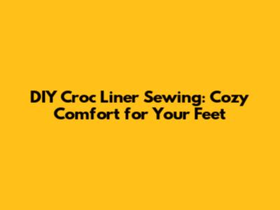 DIY Croc Liner Sewing: Cozy Comfort for Your Feet
