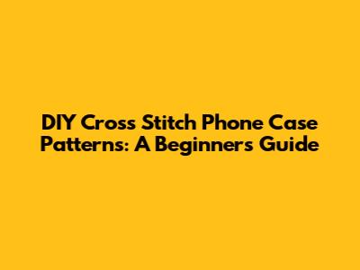 DIY Cross Stitch Phone Case Patterns: A Beginner's Guide