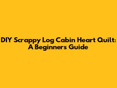 DIY Scrappy Log Cabin Heart Quilt: A Beginner's Guide