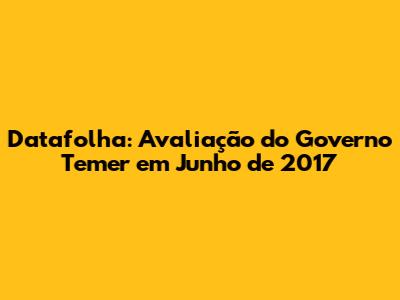 Datafolha: Avaliação do Governo Temer em Junho de 2017