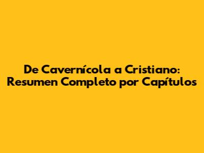 De Cavernícola a Cristiano: Resumen Completo por Capítulos