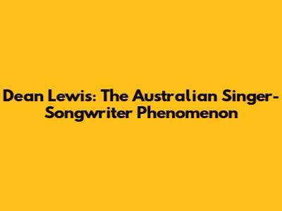 Dean Lewis: The Australian Singer-Songwriter Phenomenon