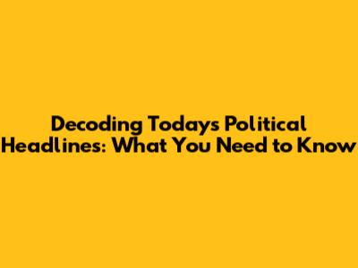 Decoding Today's Political Headlines: What You Need to Know