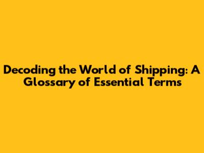 Decoding the World of Shipping: A Glossary of Essential Terms