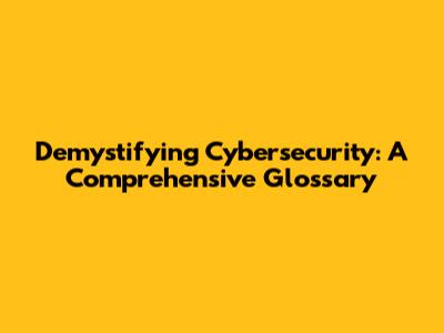 Demystifying Cybersecurity: A Comprehensive Glossary