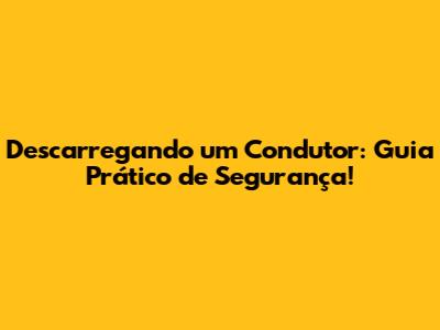 Descarregando um Condutor: Guia Prático de Segurança!