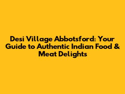 Desi Village Abbotsford: Your Guide to Authentic Indian Food & Meat Delights
