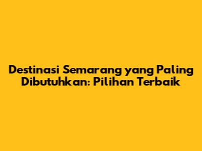 Destinasi Semarang yang Paling Dibutuhkan: Pilihan Terbaik