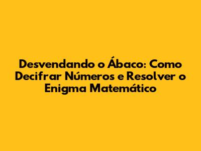 Desvendando o Ábaco: Como Decifrar Números e Resolver o Enigma Matemático